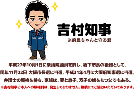 吉村知事　平成27年10月1日に衆議院議員を辞し、橋下市長の後継として、同年11月22日 大阪市長選に当選。平成31年4月に大阪府知事選に当選。弁護士の資格を持ち、家族は、妻と息子、双子の娘をもつ父でもある。